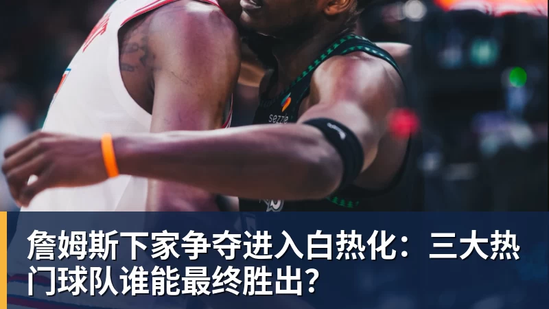 乐鱼平台詹姆斯下家争夺进入白热化：三大热门球队谁能最终胜出？