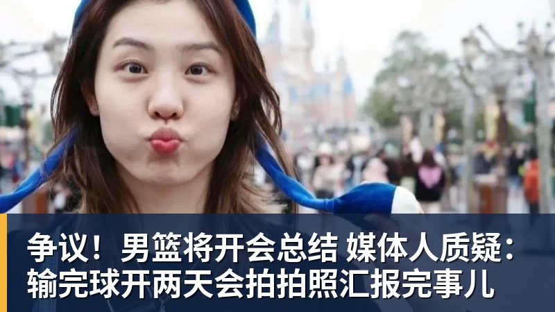 乐鱼平台争议！男篮将开会总结 媒体人质疑：输完球开两天会拍拍照汇报完事儿